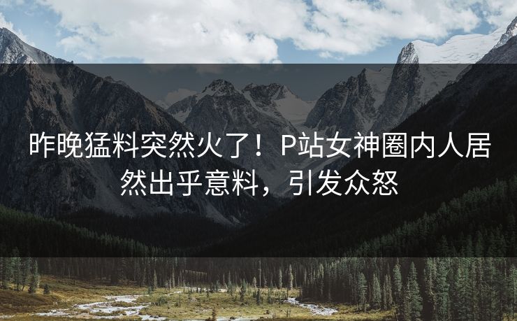 昨晚猛料突然火了！P站女神圈内人居然出乎意料，引发众怒