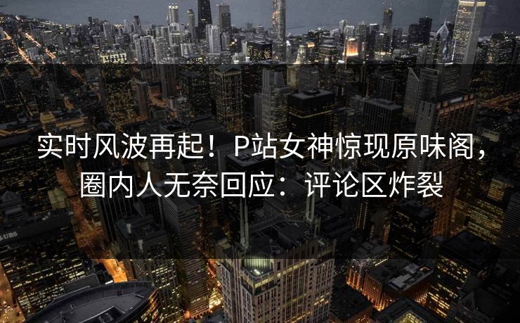 实时风波再起！P站女神惊现原味阁，圈内人无奈回应：评论区炸裂