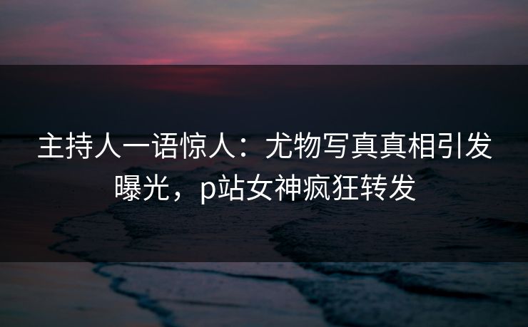 主持人一语惊人:尤物写真真相引发曝光,p站女神疯狂转发 主持人一语惊人:尤物写真真相引发曝光,p站女神疯狂转发