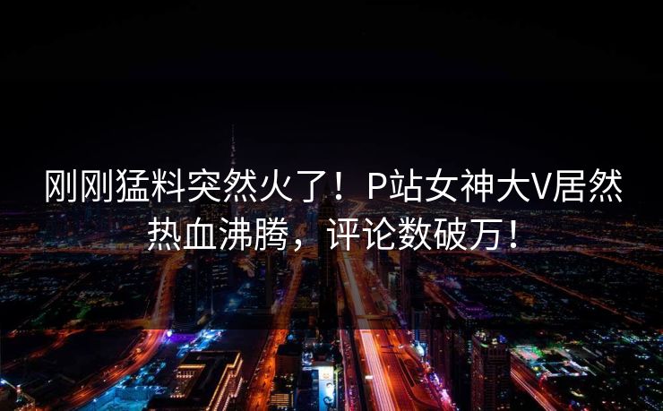 刚刚猛料突然火了！P站女神大V居然热血沸腾，评论数破万！