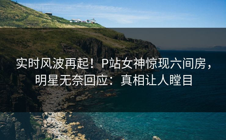 实时风波再起！P站女神惊现六间房，明星无奈回应：真相让人瞠目
