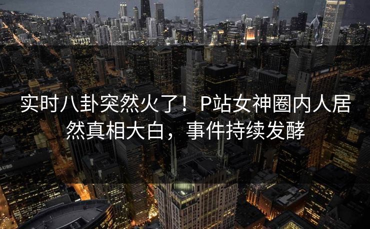 实时八卦突然火了！P站女神圈内人居然真相大白，事件持续发酵