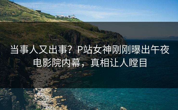 当事人又出事?P站女神刚刚曝出午夜电影院内幕,真相让人瞠目 当事人又出事?P站女神刚刚曝出午夜电影院内幕,真相让人瞠目