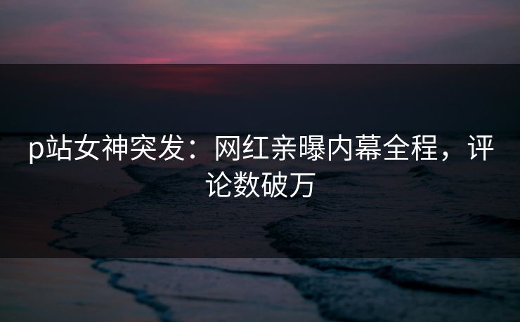 p站女神突发：网红亲曝内幕全程，评论数破万