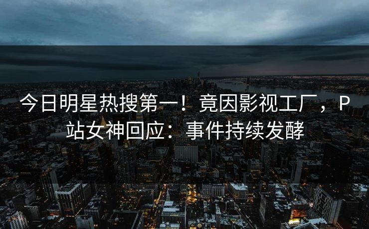 今日明星热搜第一！竟因影视工厂，P站女神回应：事件持续发酵