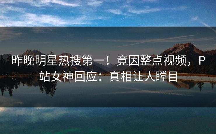 昨晚明星热搜第一！竟因整点视频，P站女神回应：真相让人瞠目