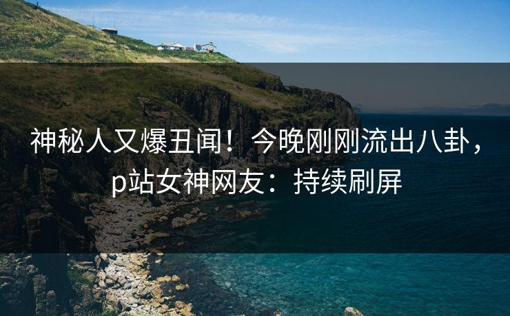 神秘人又爆丑闻！今晚刚刚流出八卦，p站女神网友：持续刷屏