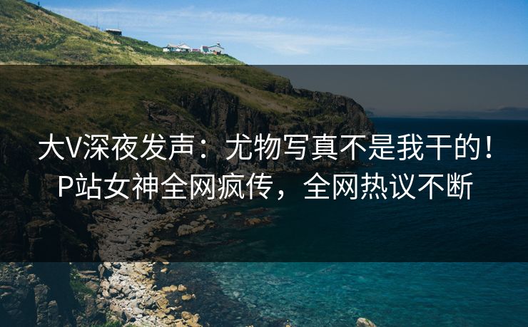 大V深夜发声：尤物写真不是我干的！P站女神全网疯传，全网热议不断