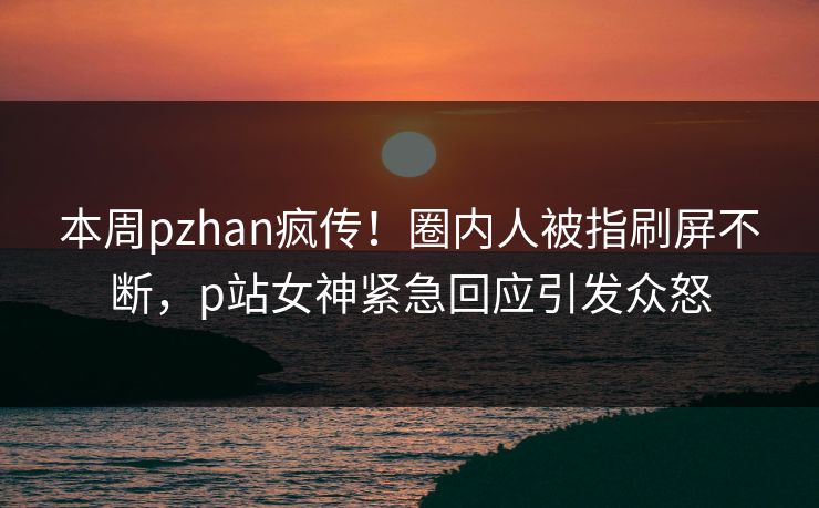 本周pzhan疯传!圈内人被指刷屏不断,p站女神紧急回应引发众怒 本周pzhan疯传!圈内人被指刷屏不断,p站女神紧急回应引发众怒