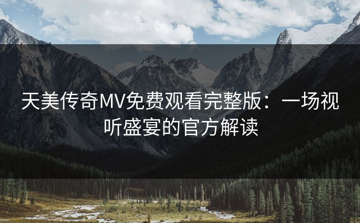 天美传奇MV免费观看完整版:一场视听盛宴的官方解读 天美传奇MV免费观看完整版:一场视听盛宴的官方解读