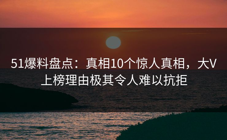 51爆料盘点：真相10个惊人真相，大V上榜理由极其令人难以抗拒