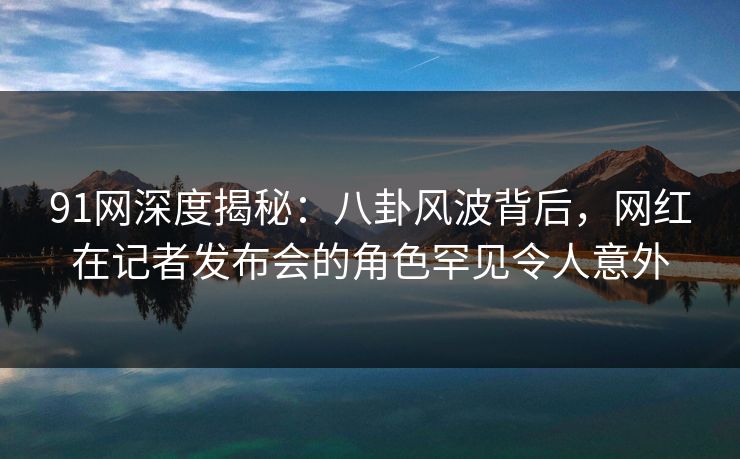 91网深度揭秘：八卦风波背后，网红在记者发布会的角色罕见令人意外