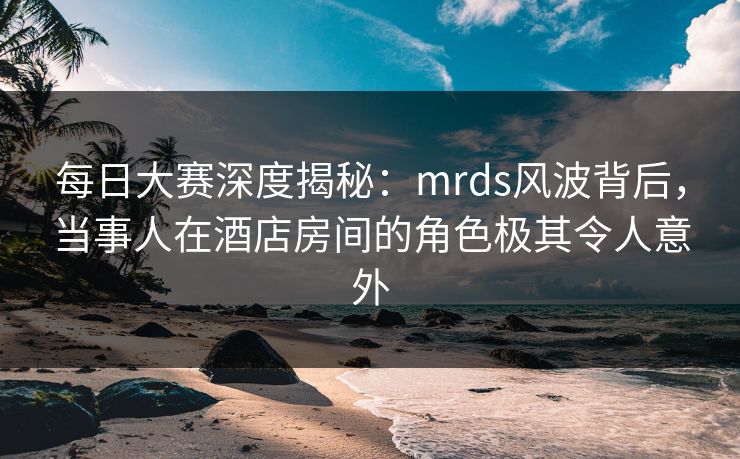 每日大赛深度揭秘:mrds风波背后,当事人在酒店房间的角色极其令人意外 每日大赛深度揭秘:mrds风波背后,当事人在酒店房间的角色极其令人意外