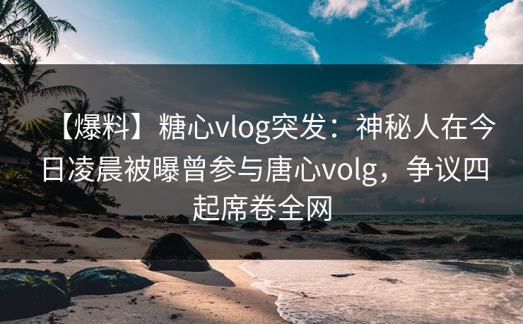 【爆料】糖心vlog突发:神秘人在今日凌晨被曝曾参与唐心volg,争议四起席卷全网 【爆料】糖心vlog突发:神秘人在今日凌晨被曝曾参与唐心volg,争议四起席卷全网