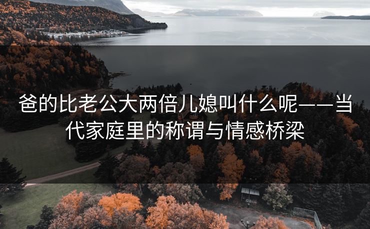 爸的比老公大两倍儿媳叫什么呢——当代家庭里的称谓与情感桥梁 爸的比老公大两倍儿媳叫什么呢——当代家庭里的称谓与情感桥梁