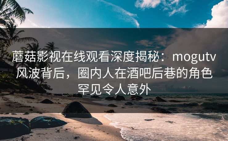 蘑菇影视在线观看深度揭秘：mogutv风波背后，圈内人在酒吧后巷的角色罕见令人意外