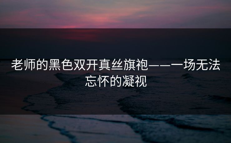 老师的黑色双开真丝旗袍——一场无法忘怀的凝视