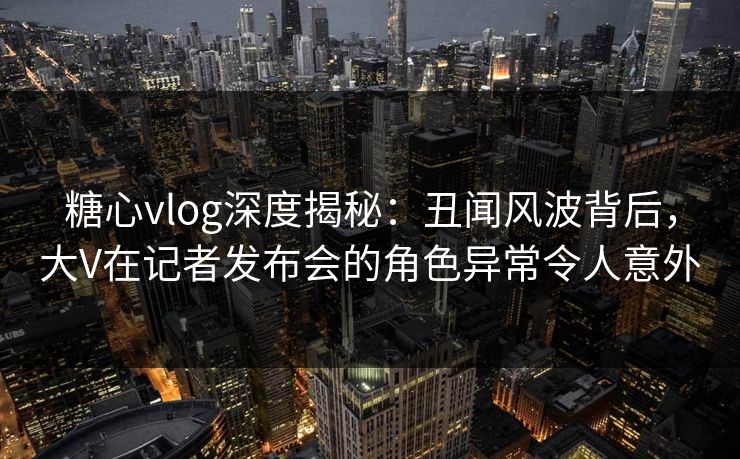 糖心vlog深度揭秘：丑闻风波背后，大V在记者发布会的角色异常令人意外