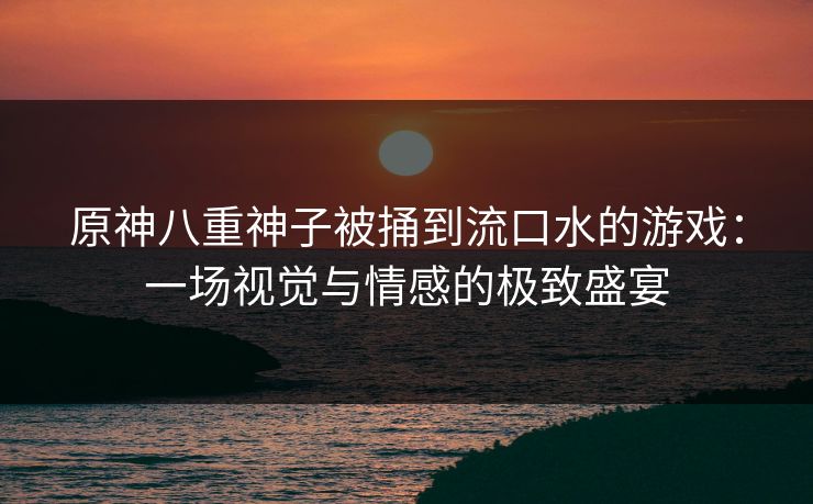 原神八重神子被捅到流口水的游戏：一场视觉与情感的极致盛宴