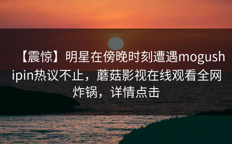 【震惊】明星在傍晚时刻遭遇mogushipin热议不止,蘑菇影视在线观看全网炸锅,详情点击 【震惊】明星在傍晚时刻遭遇mogushipin热议不止,蘑菇影视在线观看全网炸锅,详情点击