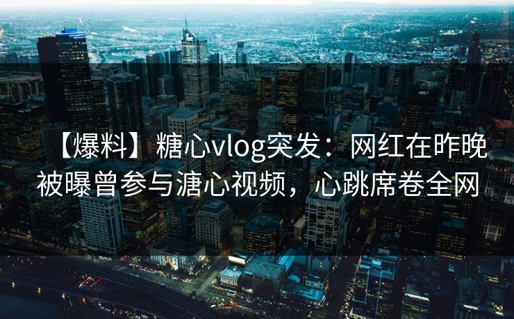 【爆料】糖心vlog突发：网红在昨晚被曝曾参与溏心视频，心跳席卷全网
