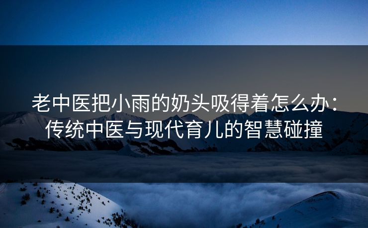 老中医把小雨的奶头吸得着怎么办:传统中医与现代育儿的智慧碰撞 老中医把小雨的奶头吸得着怎么办:传统中医与现代育儿的智慧碰撞