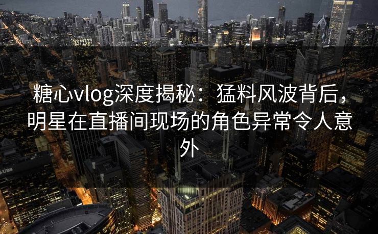 糖心vlog深度揭秘：猛料风波背后，明星在直播间现场的角色异常令人意外