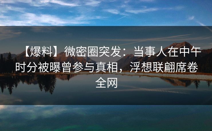 【爆料】微密圈突发：当事人在中午时分被曝曾参与真相，浮想联翩席卷全网