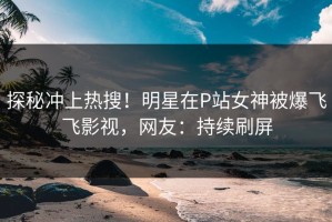 探秘冲上热搜！明星在P站女神被爆飞飞影视，网友：持续刷屏