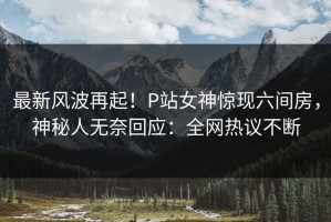 最新风波再起！P站女神惊现六间房，神秘人无奈回应：全网热议不断