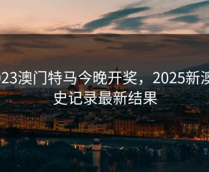 .2023澳门特马今晚开奖，2025新澳历史记录最新结果