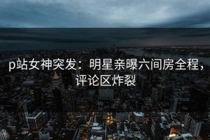 p站女神突发：明星亲曝六间房全程，评论区炸裂