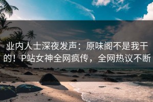 业内人士深夜发声：原味阁不是我干的！P站女神全网疯传，全网热议不断