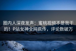圈内人深夜发声：蜜桃视频不是我干的！P站女神全网疯传，评论数破万