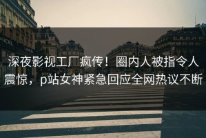 深夜影视工厂疯传！圈内人被指令人震惊，p站女神紧急回应全网热议不断