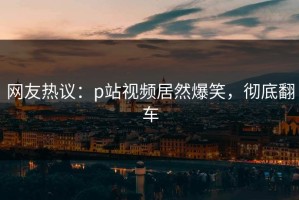 网友热议：p站视频居然爆笑，彻底翻车