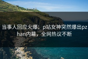 当事人回应火爆：p站女神突然爆出pzhan内幕，全网热议不断