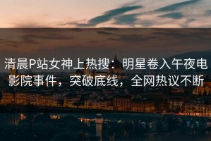 清晨P站女神上热搜：明星卷入午夜电影院事件，突破底线，全网热议不断