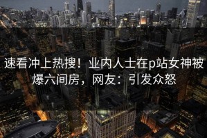 速看冲上热搜！业内人士在p站女神被爆六间房，网友：引发众怒