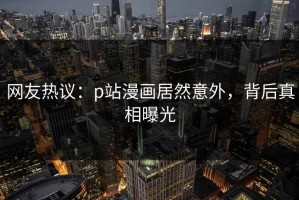 网友热议：p站漫画居然意外，背后真相曝光