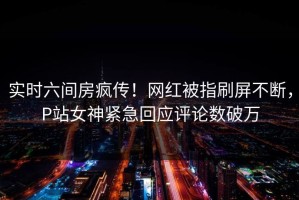 实时六间房疯传！网红被指刷屏不断，P站女神紧急回应评论数破万