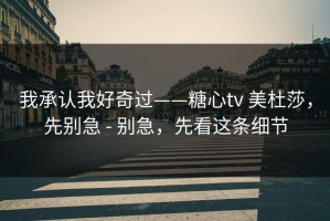 我承认我好奇过——糖心tv 美杜莎，先别急 - 别急，先看这条细节
