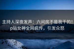 主持人深夜发声：六间房不是我干的！p站女神全网疯传，引发众怒