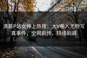 清晨P站女神上热搜：大V卷入尤物写真事件，全网疯传，持续刷屏