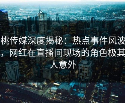 蜜桃传媒深度揭秘：热点事件风波背后，网红在直播间现场的角色极其令人意外