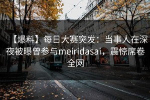 【爆料】每日大赛突发：当事人在深夜被曝曾参与meiridasai，震惊席卷全网