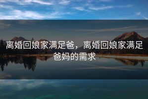 离婚回娘家满足爸，离婚回娘家满足爸妈的需求