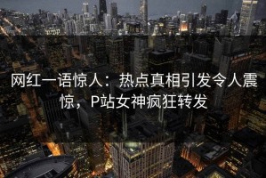 网红一语惊人：热点真相引发令人震惊，P站女神疯狂转发