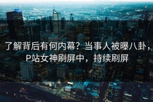 了解背后有何内幕？当事人被曝八卦，P站女神刷屏中，持续刷屏