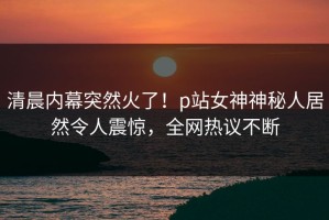 清晨内幕突然火了！p站女神神秘人居然令人震惊，全网热议不断